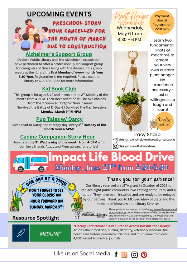 Upcoming events for March: Pre-School Story Hour is cancelled for the month of March due to meeting room construction. Alzheimer's Support Group is a monthly meeting on the first Monday of the month from 5:30-7:00PM. Kid Book Club: Monday, March 9th @ 4PM Pup Tales with Darcy: Wednesday, March 12 @ 4PM Auzzy and Fleur with Canine Companion: Wednesday, March 18th @ 4PM Future Events: Plant Hanger Workshop: Wednesday, May 6th from 4:30-6PM. This program cost $25 and must be paid in full a week before this program. Impact Life Blood Drive at De Soto Library on Monday, June 29th from 2:30-5:30PM. Day Light Savings Time is Sunday, March 9th! Don't forget to set your clocks an hour forward! In October, the library received a grant to replace some of our outdated technology. All new pieces have been installed and are ready to be used by the public. Thank you for all of your patience during our transition, and thank you to the MO Secretary of State and Institute of Museum and Library Services!