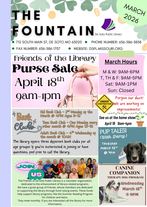 The library's monthly newsletter contains information about our hours and contact information, upcoming programming, and various other information about library services. Friends of the Library Purse Sale: April 18th from 9am-1pm. We are still collecting donations! See us at the De Soto Home Show from 9am-4pm on April 18th as well. The library offers three different book clubs for kids, teens, and adults. Call the library for more information. Our therapy dogs will visit with us on March 12th & 18th @ 4PM. Registration is not required! The Friends of De Soto Library are a volunteer organization dedicated to the enhancement of library-related programs through fundraising and advocacy. They hold a purse sale, yard sale, and book sale every year to fundraise for the Summer Reading Program and other library programs. If you are interested in becoming a friend or would like more information, call the library. 